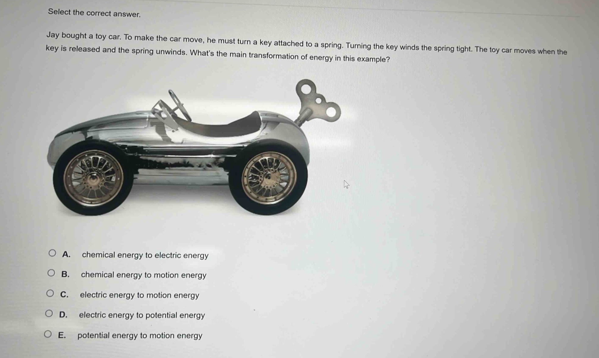 select the correct answer. jay bought a toy car. to make the car move, he must turn a key attached to a spring. turning the key winds the spring tight. the toy car moves when the key is released and the spring unwinds. whats the main transformation of energy in this example? a. chemical energy to electric energy b. chemical energy to motion energy c. electric energy to motion energy d. electric energy to potential energy e. potential energy to motion energy
