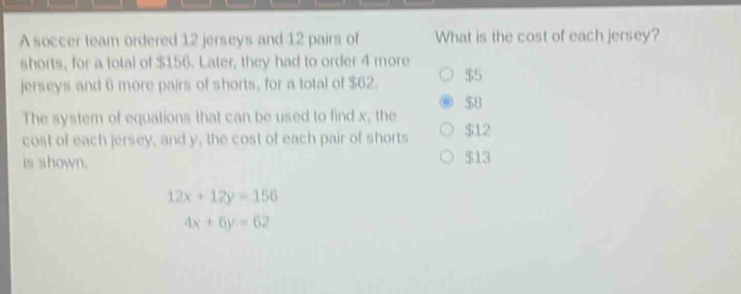 a soccer team ordered 12 jerseys and 12 pairs of shorts, for a total of $156. later, they had to order 4 more jerseys and 6 more pairs of shorts, for a total of $62. the system of equations that can be used to find x, the cost of each jersey, and y, the cost of each pair of shorts is shown.\n12x + 12y = 156\n4x + 6y = 62\nwhat is the cost of each jersey?\n$5\n$8\n$12\n$13