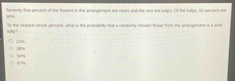 seventy - five percent of the flowers in the arrangement are roses and the rest are tulips. of the tulips, 50 percent are pink.\nto the nearest whole percent, what is the probability that a randomly chosen flower from the arrangement is a pink tulip?\n13%\n38%\n50%\n67%