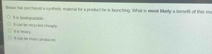 beaux has purchased a synthetic material for a product he is launching. what is most likely a benefit of this material?\nit is biodegradable.\nit can be recycled cheaply.\nit is heavy.\nit can be mass - produced.