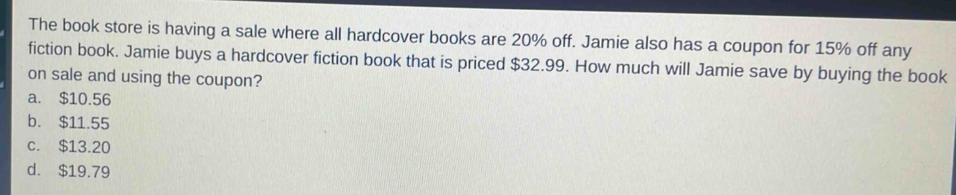 the book store is having a sale where all hardcover books are 20% off. jamie also has a coupon for 15% off any fiction book. jamie buys a hardcover fiction book that is priced $32.99. how much will jamie save by buying the book on sale and using the coupon?\na. $10.56\nb. $11.55\nc. $13.20\nd. $19.79
