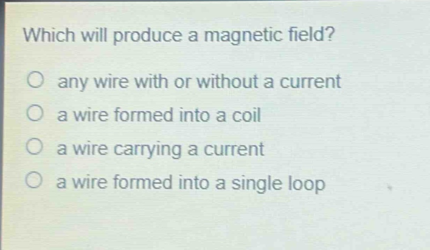which will produce a magnetic field?\no any wire with or without a current\no a wire formed into a coil\no a wire carrying a current\no a wire formed into a single loop