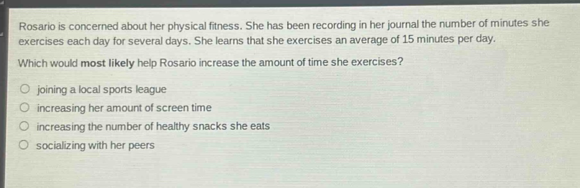 rosario is concerned about her physical fitness. she has been recording in her journal the number of minutes she exercises each day for several days. she learns that she exercises an average of 15 minutes per day. which would most likely help rosario increase the amount of time she exercises? joining a local sports league increasing her amount of screen time increasing the number of healthy snacks she eats socializing with her peers