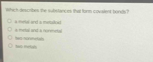 which describes the substances that form covalent bonds?\no a metal and a metalloid\no a metal and a nonmetal\no two nonmetals\no two metals