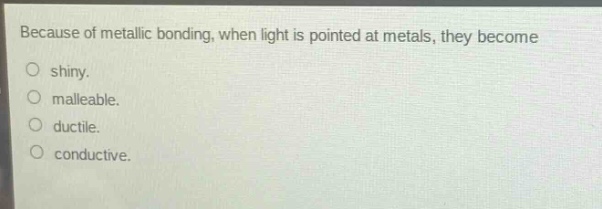 because of metallic bonding, when light is pointed at metals, they become\no shiny.\no malleable.\no ductile.\no conductive.