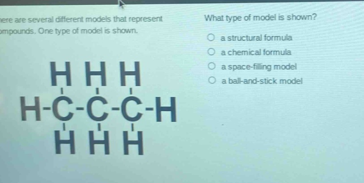 there are several different models that represent compounds. one type of model is shown. what type of model is shown? a structural formula a chemical formula a space - filling model a ball - and - stick model h h h h - c - c - c - h h h h