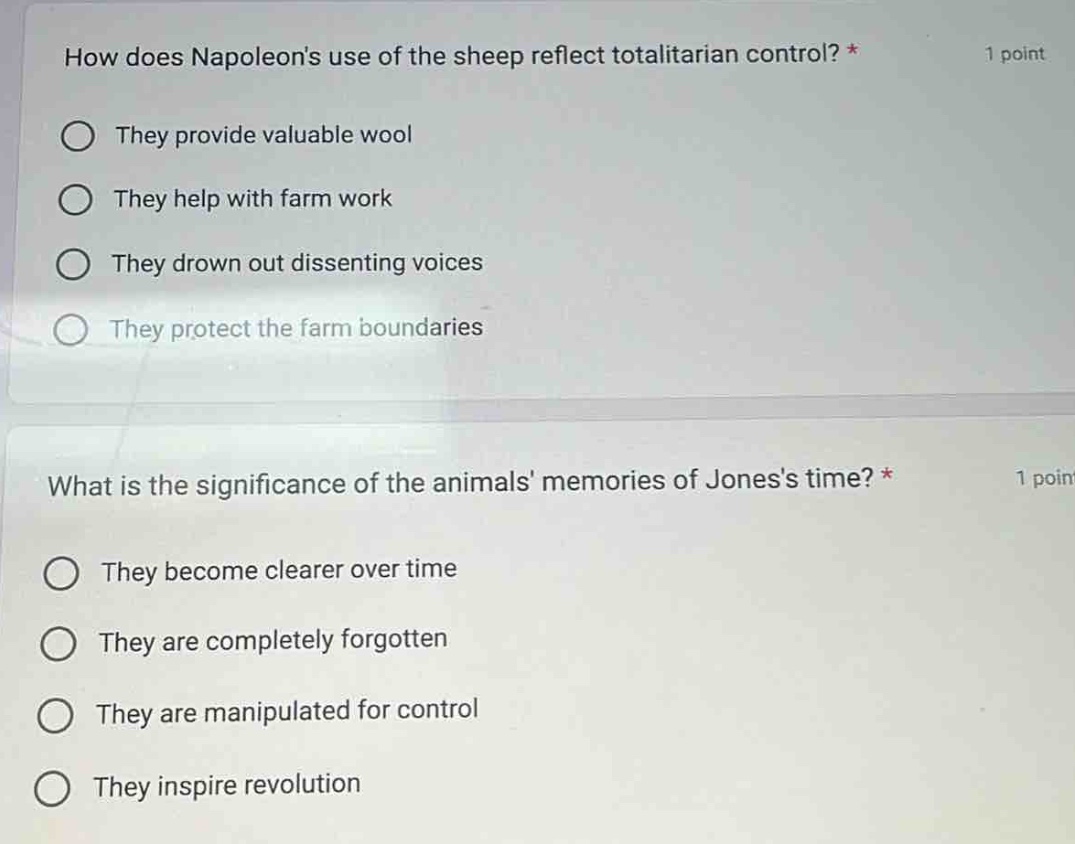 how does napoleons use of the sheep reflect totalitarian control? * 1 point\nthey provide valuable wool\nthey help with farm work\nthey drown out dissenting voices\nthey protect the farm boundaries\n\nwhat is the significance of the animals memories of joness time? * 1 point\nthey become clearer over time\nthey are completely forgotten\nthey are manipulated for control\nthey inspire revolution
