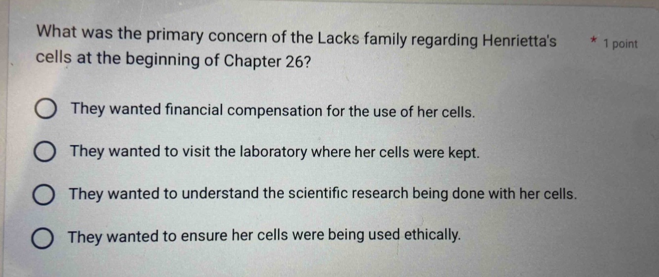 what was the primary concern of the lacks family regarding henriettas cells at the beginning of chapter 26? * 1 point\nthey wanted financial compensation for the use of her cells.\nthey wanted to visit the laboratory where her cells were kept.\nthey wanted to understand the scientific research being done with her cells.\nthey wanted to ensure her cells were being used ethically.