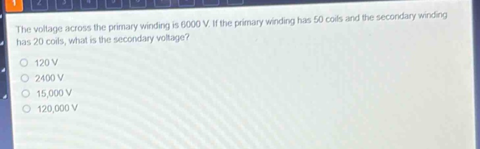the voltage across the primary winding is 6000 v. if the primary winding has 50 coils and the secondary winding has 20 coils, what is the secondary voltage?\n120 v\n2400 v\n15,000 v\n120,000 v