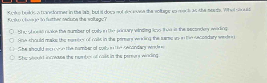 keiko builds a transformer in the lab, but it does not decrease the voltage as much as she needs. what should keiko change to further reduce the voltage?\nshe should make the number of coils in the primary winding less than in the secondary winding.\nshe should make the number of coils in the primary winding the same as in the secondary winding.\nshe should increase the number of coils in the secondary winding.\nshe should increase the number of coils in the primary winding.