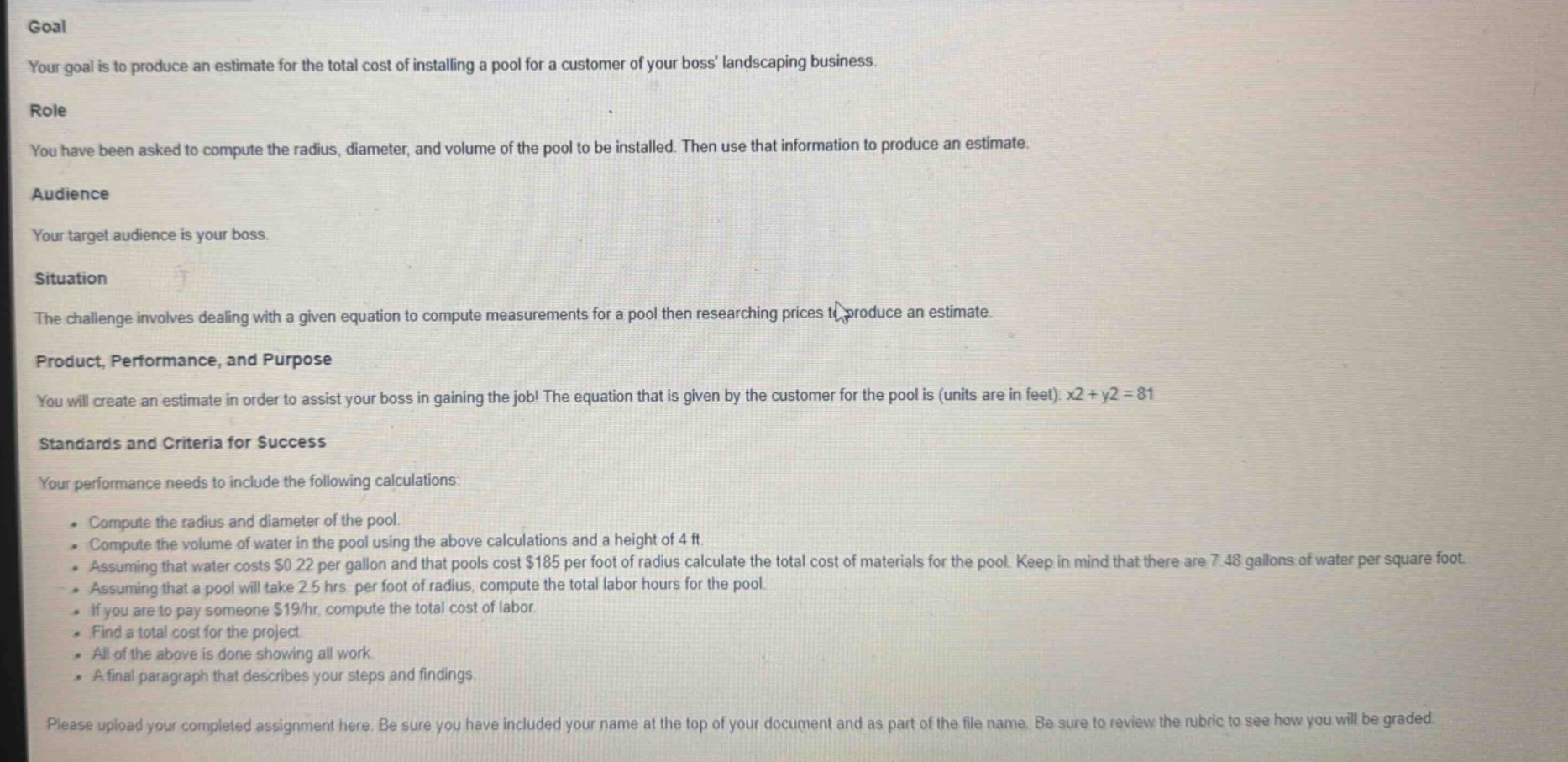 goal\nyour goal is to produce an estimate for the total cost of installing a pool for a customer of your boss landscaping business.\nrole\nyou have been asked to compute the radius, diameter, and volume of the pool to be installed. then use that information to produce an estimate.\naudience\nyour target audience is your boss.\nsituation\nthe challenge involves dealing with a given equation to compute measurements for a pool then researching prices to produce an estimate.\nproduct, performance, and purpose\nyou will create an estimate in order to assist your boss in gaining the job! the equation that is given by the customer for the pool is (units are in feet): x2 + y2 = 81\nstandards and criteria for success\nyour performance needs to include the following calculations:\n - compute the radius and diameter of the pool.\n - compute the volume of water in the pool using the above calculations and a height of 4 ft.\n - assuming that water costs $0.22 per gallon and that pools cost $185 per foot of radius calculate the total cost of materials for the pool. keep in mind that there are 7.48 gallons of water per square foot.\n - assuming that a pool will take 2.5 hrs. per foot of radius, compute the total labor hours for the pool.\n - if you are to pay someone $19/hr, compute the total cost of labor.\n - find a total cost for the project.\n - all of the above is done showing all work.\n - a final paragraph that describes your steps and findings.\nplease upload your completed assignment here. be sure you have included your name at the top of your document and as part of the file name. be sure to review the rubric to see how you will be graded
