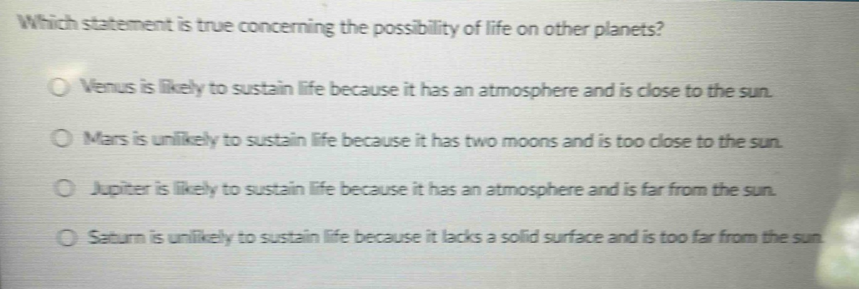 which statement is true concerning the possibility of life on other planets?\nvenus is likely to sustain life because it has an atmosphere and is close to the sun.\nmars is unlikely to sustain life because it has two moons and is too close to the sun.\njupiter is likely to sustain life because it has an atmosphere and is far from the sun.\nsaturn is unlikely to sustain life because it lacks a solid surface and is too far from the sun.