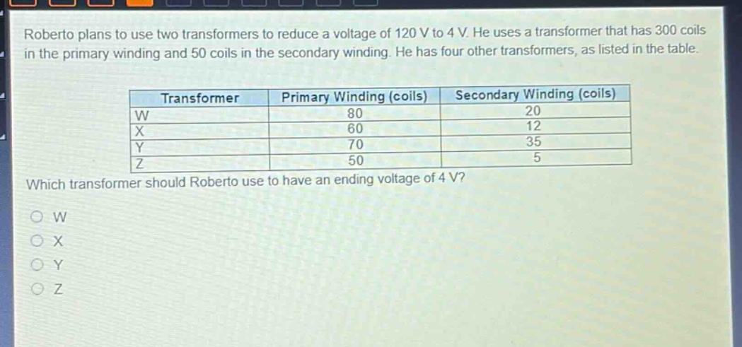 roberto plans to use two transformers to reduce a voltage of 120 v to 4 v. he uses a transformer that has 300 coils in the primary winding and 50 coils in the secondary winding. he has four other transformers, as listed in the table.\n\n| transformer | primary winding (coils) | secondary winding (coils) |\n| ---- | ---- | ---- |\n| w | 80 | 20 |\n| x | 60 | 12 |\n| y | 70 | 35 |\n| z | 50 | 5 |\n\nwhich transformer should roberto use to have an ending voltage of 4 v?\no w\no x\no y\no z