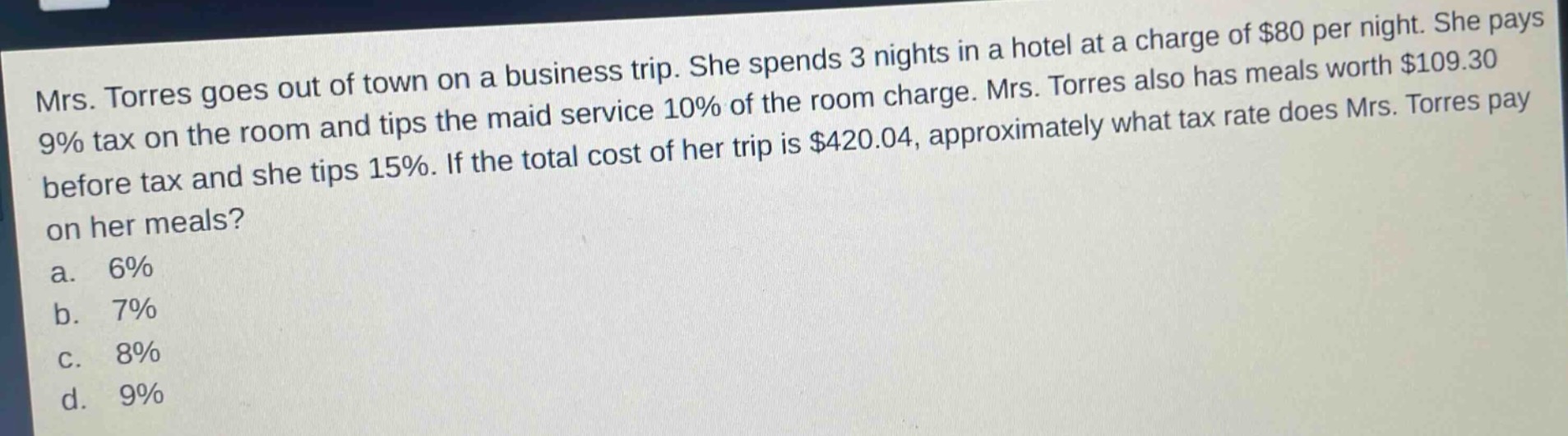 mrs. torres goes out of town on a business trip. she spends 3 nights in a hotel at a charge of $80 per night. she pays 9% tax on the room and tips the maid service 10% of the room charge. mrs. torres also has meals worth $109.30 before tax and she tips 15%. if the total cost of her trip is $420.04, approximately what tax rate does mrs. torres pay on her meals?\na. 6%\nb. 7%\nc. 8%\nd. 9%