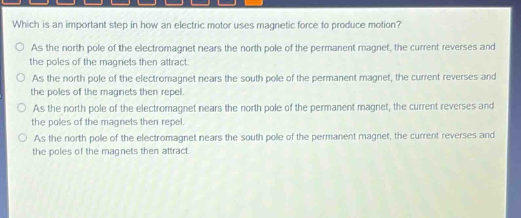 which is an important step in how an electric motor uses magnetic force to produce motion?\no as the north pole of the electromagnet nears the north pole of the permanent magnet, the current reverses and the poles of the magnets then attract.\no as the north pole of the electromagnet nears the south pole of the permanent magnet, the current reverses and the poles of the magnets then repel.\no as the north pole of the electromagnet nears the north pole of the permanent magnet, the current reverses and the poles of the magnets then repel.\no as the north pole of the electromagnet nears the south pole of the permanent magnet, the current reverses and the poles of the magnets then attract.