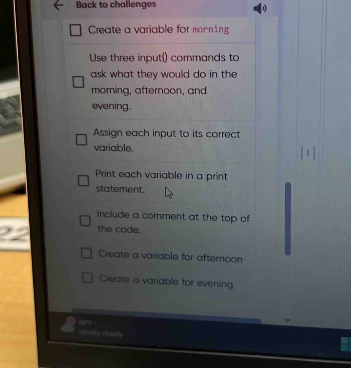 back to challenges\ncreate a variable for morning\nuse three input() commands to ask what they would do in the morning, afternoon, and evening.\nassign each input to its correct variable.\nprint each variable in a print statement.\ninclude a comment at the top of the code.\ncreate a variable for afternoon\ncreate a variable for evening