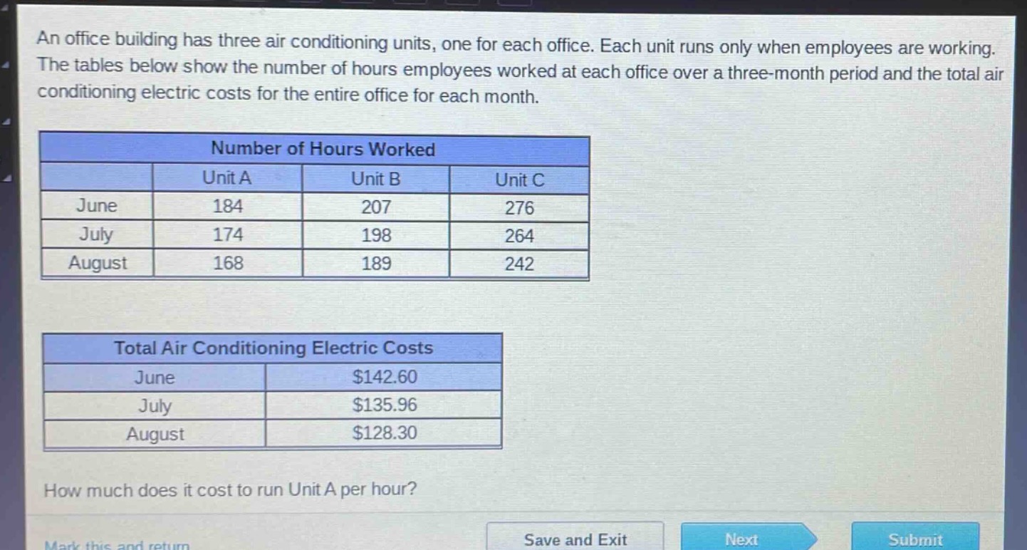an office building has three air - conditioning units, one for each office. each unit runs only when employees are working. the tables below show the number of hours employees worked at each office over a three - month period and the total air conditioning electric costs for the entire office for each month.\n\n| | unit a | unit b | unit c |\n|--|--|--|--|\n| june | 184 | 207 | 276 |\n| july | 174 | 198 | 264 |\n| august | 168 | 189 | 242 |\n\n| | total air conditioning electric costs |\n|--|--|\n| june | $142.60 |\n| july | $135.96 |\n| august | $128.30 |\n\nhow much does it cost to run unit a per hour?