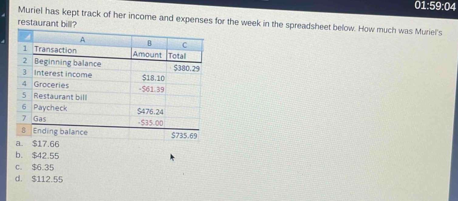 muriel has kept track of her income and expenses for the week in the spreadsheet below. how much was muriels restaurant bill?\n| | a | b | c |\n|----|----|----|----|----|\n| 1 | transaction | amount | total |\n| 2 | beginning balance | | $380.29 |\n| 3 | interest income | $18.10 | |\n| 4 | groceries | -$61.39 | |\n| 5 | restaurant bill | | |\n| 6 | paycheck | $476.24 | |\n| 7 | gas | -$35.00 | |\n| 8 | ending balance | | $735.69 |\n a. $17.66\n b. $42.55\n c. $6.35\n d. $112.55