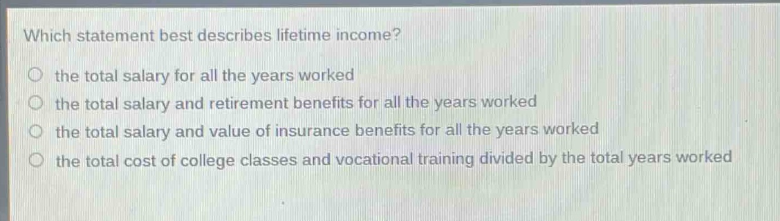 which statement best describes lifetime income?\n the total salary for all the years worked\n the total salary and retirement benefits for all the years worked\n the total salary and value of insurance benefits for all the years worked\n the total cost of college classes and vocational training divided by the total years worked