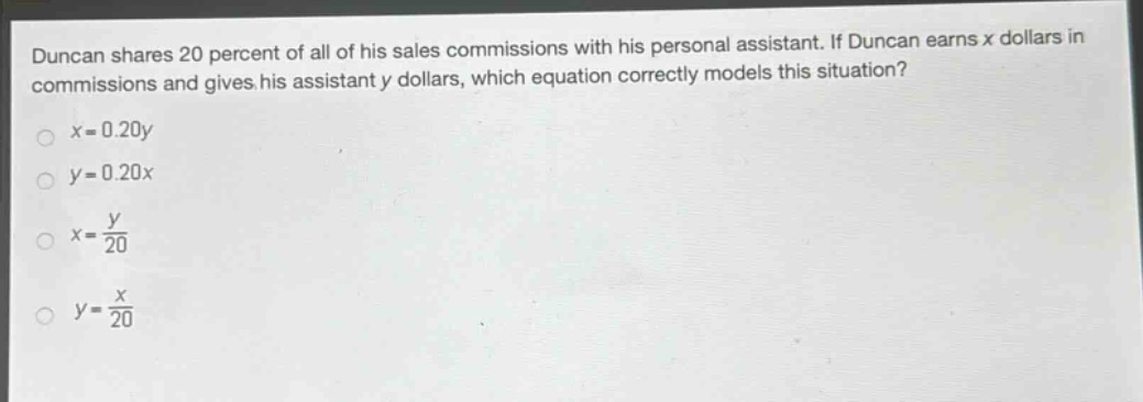 duncan shares 20 percent of all of his sales commissions with his personal assistant. if duncan earns x dollars in commissions and gives his assistant y dollars, which equation correctly models this situation?\n$x = 0.20y$\n$y = 0.20x$\n$x=\frac{y}{20}$\n$y=\frac{x}{20}$