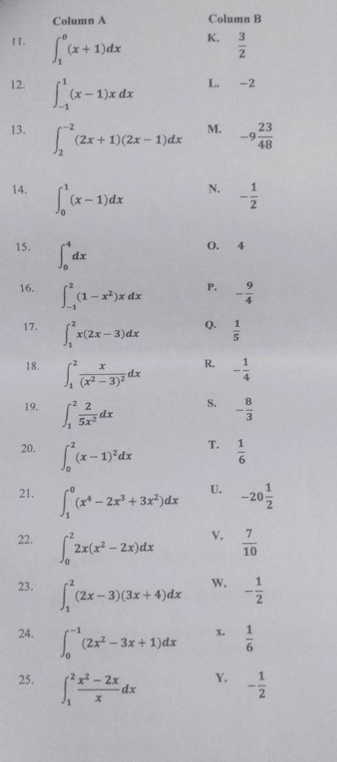 column a column b\n11. $int_{1}^{0}(x + 1)dx$ k. $\frac{3}{2}$\n12. $int_{-1}^{1}(x - 1)x dx$ l. -2\n13. $int_{2}^{-2}(2x + 1)(2x - 1)dx$ m. $-9\frac{23}{48}$\n14. $int_{0}^{1}(x - 1)dx$ n. $-\frac{1}{2}$\n15. $int_{0}^{4}dx$ o. 4\n16. $int_{-1}^{2}(1 - x^{2})x dx$ p. $-\frac{9}{4}$\n17. $int_{1}^{2}x(2x - 3)dx$ q. $\frac{1}{5}$\n18. $int_{1}^{2}\frac{x}{(x^{2}-3)^{2}}dx$ r. $-\frac{1}{4}$\n19. $int_{1}^{2}\frac{2}{5x^{2}}dx$ s. $-\frac{8}{3}$\n20. $int_{0}^{2}(x - 1)^{2}dx$ t. $\frac{1}{6}$\n21. $int_{1}^{0}(x^{4}-2x^{3}+3x^{2})dx$ u. $-20\frac{1}{2}$\n22. $int_{0}^{2}2x(x^{2}-2x)dx$ v. $\frac{7}{10}$\n23. $int_{1}^{2}(2x - 3)(3x + 4)dx$ w. $-\frac{1}{2}$\n24. $int_{0}^{-1}(2x^{2}-3x + 1)dx$ x. $\frac{1}{6}$\n25. $int_{1}^{2}\frac{x^{2}-2x}{x}dx$ y. $-\frac{1}{2}$