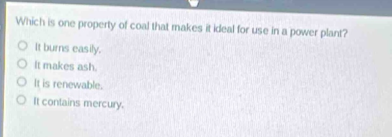 which is one property of coal that makes it ideal for use in a power plant?\nit burns easily.\nit makes ash.\nit is renewable.\nit contains mercury.