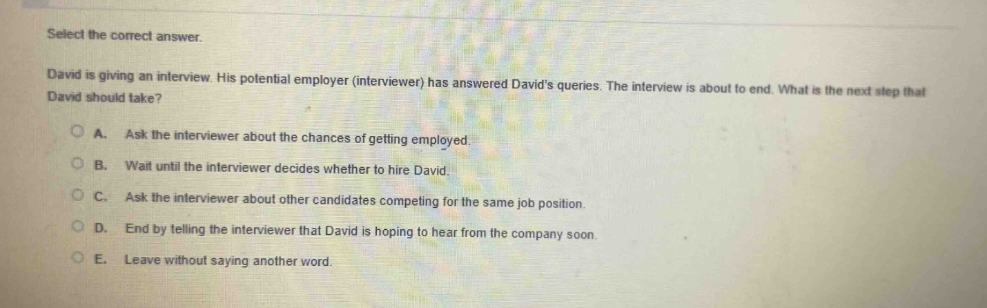 select the correct answer.\ndavid is giving an interview. his potential employer (interviewer) has answered davids queries. the interview is about to end. what is the next step that david should take?\na. ask the interviewer about the chances of getting employed.\nb. wait until the interviewer decides whether to hire david.\nc. ask the interviewer about other candidates competing for the same job position.\nd. end by telling the interviewer that david is hoping to hear from the company soon.\ne. leave without saying another word.