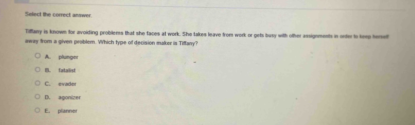 select the correct answer.\ntiffany is known for avoiding problems that she faces at work. she takes leave from work or gets busy with other assignments in order to keep herself away from a given problem. which type of decision maker is tiffany?\na. plunger\nb. fatalist\nc. evader\nd. agonizer\ne. planner