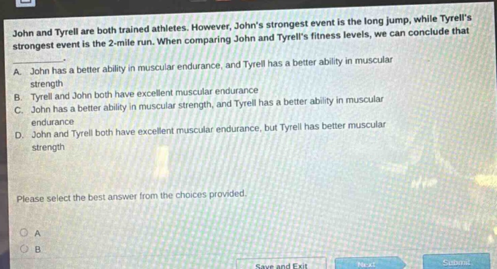 john and tyrell are both trained athletes. however, johns strongest event is the long jump, while tyrells strongest event is the 2 - mile run. when comparing john and tyrells fitness levels, we can conclude that\na. john has a better ability in muscular endurance, and tyrell has a better ability in muscular strength\nb. tyrell and john both have excellent muscular endurance\nc. john has a better ability in muscular strength, and tyrell has a better ability in muscular endurance\nd. john and tyrell both have excellent muscular endurance, but tyrell has better muscular strength\nplease select the best answer from the choices provided.
