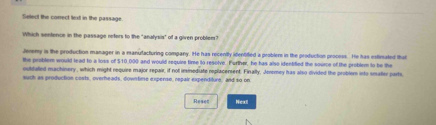 select the correct text in the passage. which sentence in the passage refers to the “analysis” of a given problem? jeremy is the production manager in a manufacturing company. he has recently identified a problem in the production process. he has estimated that the problem would lead to a loss of $10,000 and would require time to resolve. further, he has also identified the source of the problem to be the outdated machinery, which might require major repair, if not immediate replacement. finally, jeremey has also divided the problem into smaller parts, such as production costs, overheads, downtime expense, repair expenditure, and so on.
