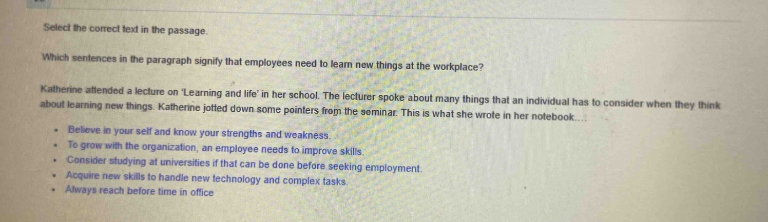 select the correct text in the passage. which sentences in the paragraph signify that employees need to learn new things at the workplace? katherine attended a lecture on learning and life in her school. the lecturer spoke about many things that an individual has to consider when they think about learning new things. katherine jotted down some pointers from the seminar. this is what she wrote in her notebook... believe in your self and know your strengths and weakness. to grow with the organization, an employee needs to improve skills. consider studying at universities if that can be done before seeking employment. acquire new skills to handle new technology and complex tasks. always reach before time in office