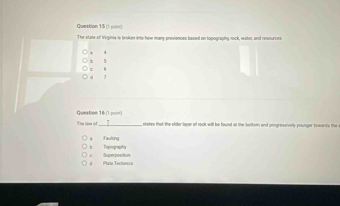 question 15 (1 point)\nthe state of virginia is broken into how many provinces based on topography, rock, water, and resources\n\na 4\nb 5\nc 6\nd 7\n\nquestion 16 (1 point)\nthe law of ____ states that the older layer of rock will be found at the bottom and progressively younger towards the s\na faulting\nb topography\nc superposition\nd plate tectonics