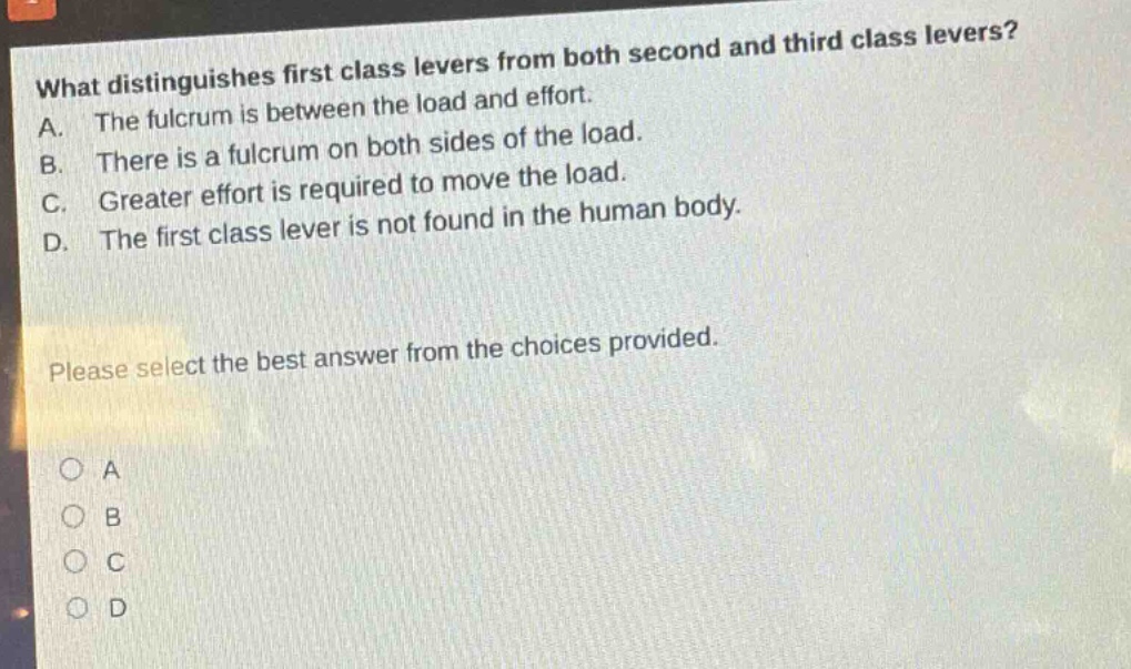 what distinguishes first class levers from both second and third class levers? a. the fulcrum is between the load and effort. b. there is a fulcrum on both sides of the load. c. greater effort is required to move the load. d. the first class lever is not found in the human body. please select the best answer from the choices provided. a b c d