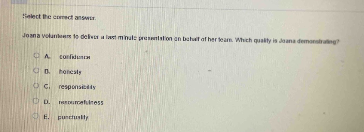 select the correct answer.\njoana volunteers to deliver a last - minute presentation on behalf of her team. which quality is joana demonstrating?\na. confidence\nb. honesty\nc. responsibility\nd. resourcefulness\ne. punctuality
