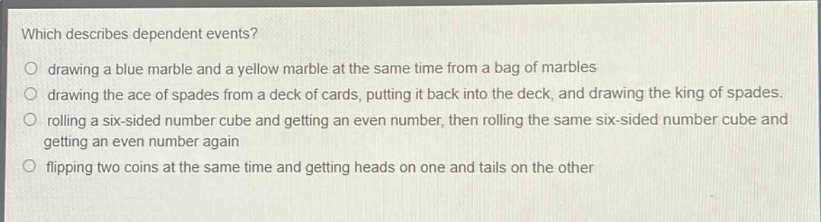 which describes dependent events?\no drawing a blue marble and a yellow marble at the same time from a bag of marbles\no drawing the ace of spades from a deck of cards, putting it back into the deck, and drawing the king of spades.\no rolling a six - sided number cube and getting an even number, then rolling the same six - sided number cube and getting an even number again\no flipping two coins at the same time and getting heads on one and tails on the other