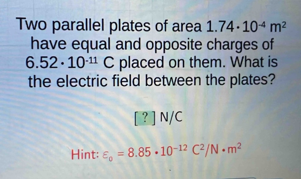 two parallel plates of area 1.74·10^(-4) m² have equal and opposite charges of 6.52·10^(-11) c placed on them. what is the electric field between the plates? ? n/c hint: ε₀ = 8.85·10^(-12) c²/n·m²
