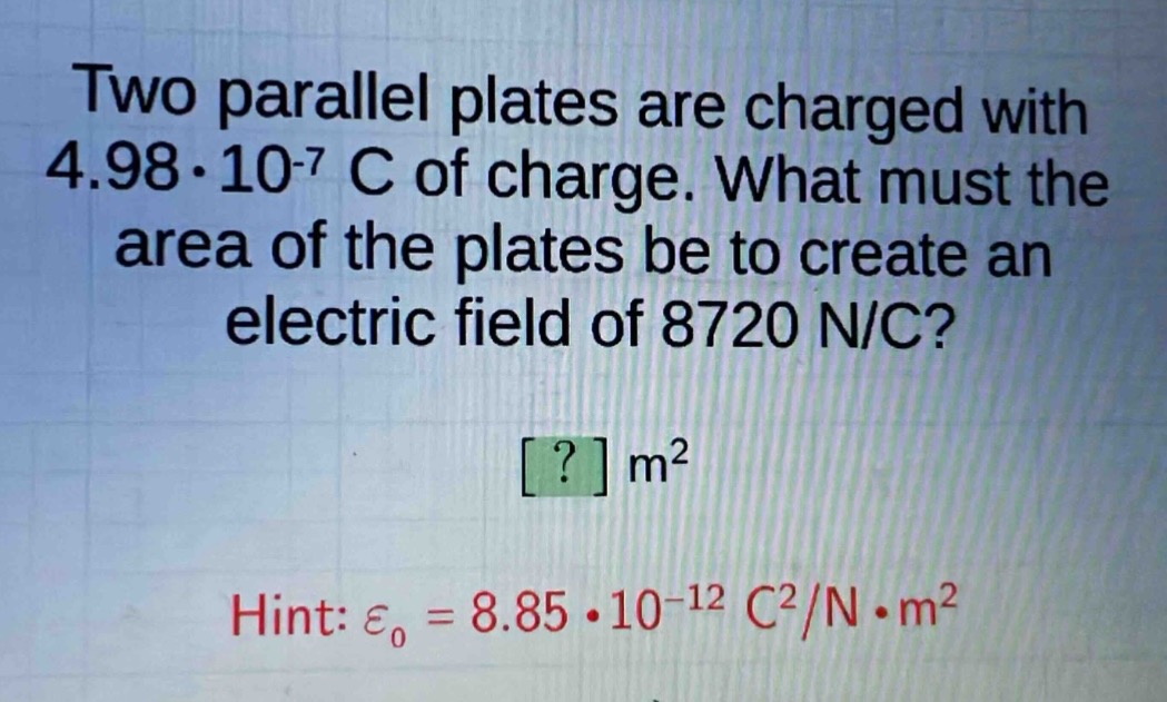 two parallel plates are charged with 4.98·10^(-7) c of charge. what must the area of the plates be to create an electric field of 8720 n/c?\n? m²\nhint: ε₀ = 8.85·10^(-12) c²/n·m²