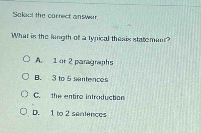 select the correct answer. what is the length of a typical thesis statement?\na. 1 or 2 paragraphs\nb. 3 to 5 sentences\nc. the entire introduction\nd. 1 to 2 sentences