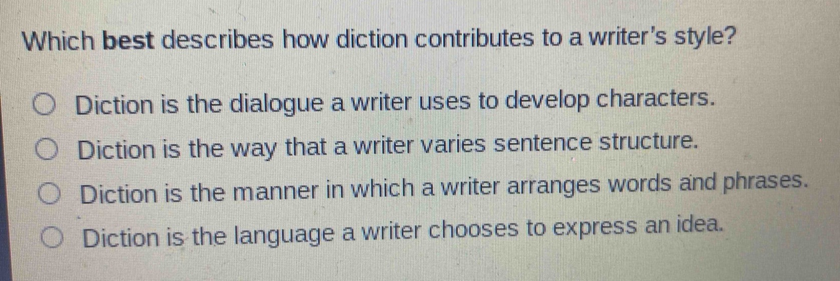 which best describes how diction contributes to a writers style?\n○ diction is the dialogue a writer uses to develop characters.\n○ diction is the way that a writer varies sentence structure.\n○ diction is the manner in which a writer arranges words and phrases.\n○ diction is the language a writer chooses to express an idea.