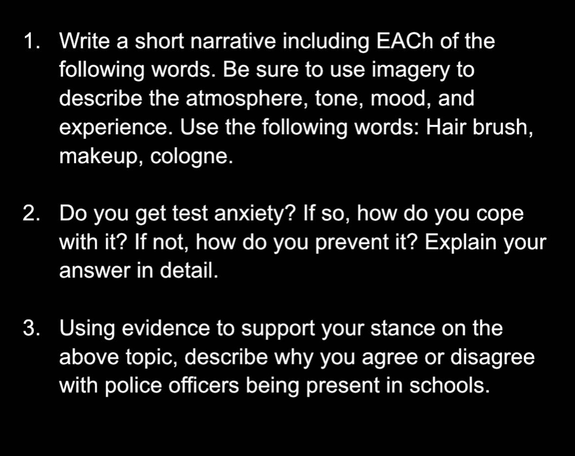 1. write a short narrative including eac h of the following words. be sure to use imagery to describe the atmosphere, tone, mood, and experience. use the following words: hair brush, makeup, cologne.\n2. do you get test anxiety? if so, how do you cope with it? if not, how do you prevent it? explain your answer in detail.\n3. using evidence to support your stance on the above topic, describe why you agree or disagree with police officers being present in schools.