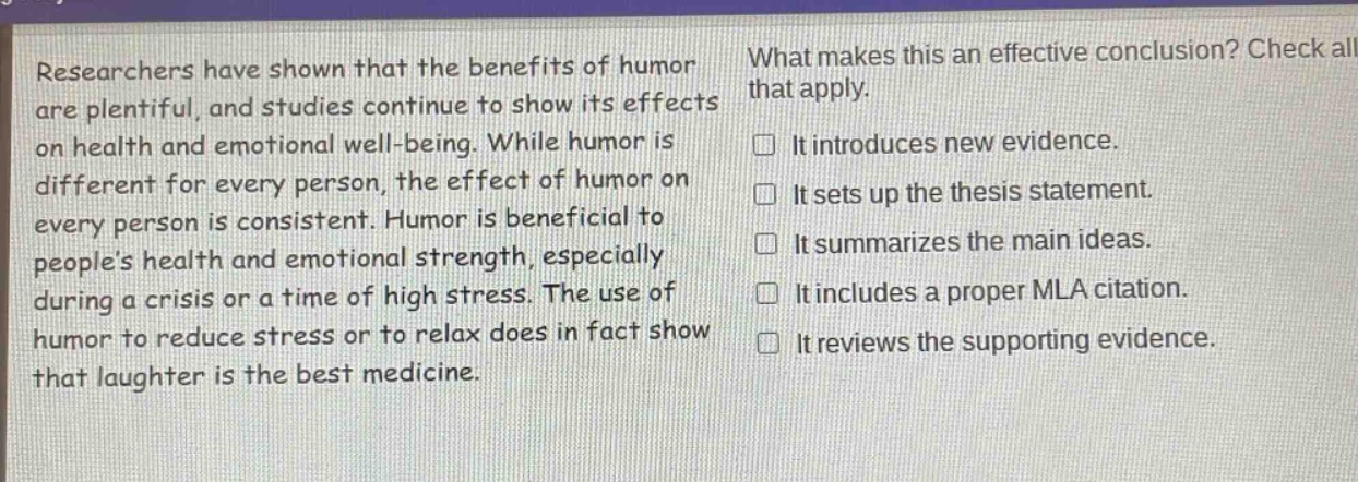 researchers have shown that the benefits of humor are plentiful, and studies continue to show its effects on health and emotional well - being. while humor is different for every person, the effect of humor on every person is consistent. humor is beneficial to people’s health and emotional strength, especially during a crisis or a time of high stress. the use of humor to reduce stress or to relax does in fact show that laughter is the best medicine. what makes this an effective conclusion? check all that apply. it introduces new evidence. it sets up the thesis statement. it summarizes the main ideas. it includes a proper mla citation. it reviews the supporting evidence.