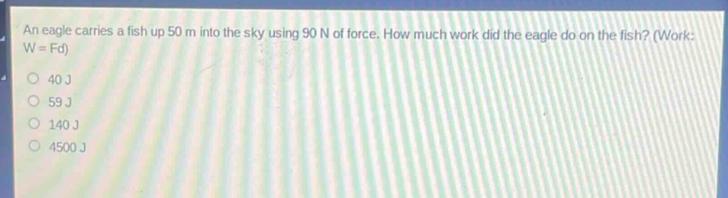 an eagle carries a fish up 50 m into the sky using 90 n of force. how much work did the eagle do on the fish? (work: w = fd)\n40 j\n59 j\n140 j\n4500 j