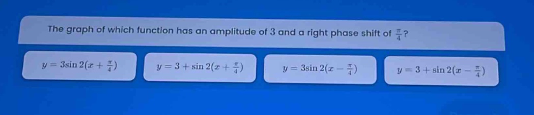 the graph of which function has an amplitude of 3 and a right phase shift of $\frac{pi}{4}$?\n$y = 3sin2(x+\frac{pi}{4})$ $y = 3+sin2(x+\frac{pi}{4})$ $y = 3sin2(x - \frac{pi}{4})$ $y = 3+sin2(x - \frac{pi}{4})$