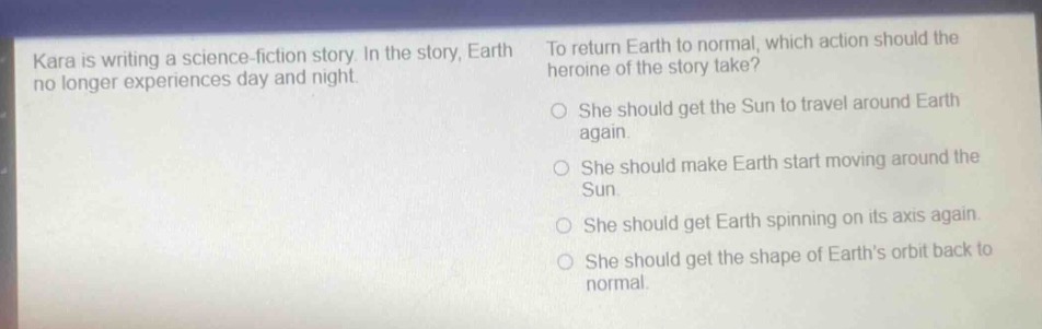 kara is writing a science - fiction story. in the story, earth no longer experiences day and night. to return earth to normal, which action should the heroine of the story take? she should get the sun to travel around earth again. she should make earth start moving around the sun. she should get earth spinning on its axis again. she should get the shape of earth’s orbit back to normal.