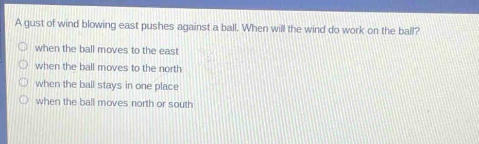 a gust of wind blowing east pushes against a ball. when will the wind do work on the ball?\nwhen the ball moves to the east\nwhen the ball moves to the north\nwhen the ball stays in one place\nwhen the ball moves north or south