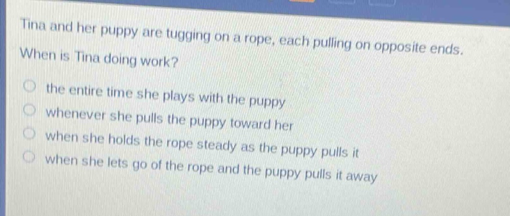 tina and her puppy are tugging on a rope, each pulling on opposite ends. when is tina doing work?\no the entire time she plays with the puppy\no whenever she pulls the puppy toward her\no when she holds the rope steady as the puppy pulls it\no when she lets go of the rope and the puppy pulls it away