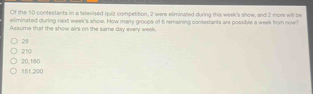 of the 10 contestants in a televised quiz competition, 2 were eliminated during this weeks show, and 2 more will be eliminated during next weeks show. how many groups of 6 remaining contestants are possible a week from now? assume that the show airs on the same day every week.\n28\n210\n20,160\n151,200