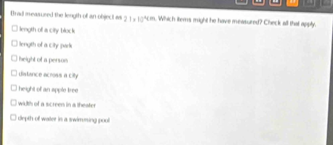 brad measured the length of an object as 2.1×10⁴cm. which items might he have measured? check all that apply.\nlength of a city block\nlength of a city park\nheight of a person\ndistance across a city\nheight of an apple tree\nwidth of a screen in a theater\ndepth of water in a swimming pool