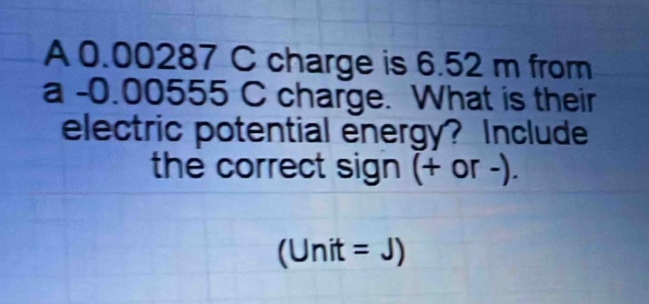 a 0.00287 c charge is 6.52 m from a -0.00555 c charge. what is their electric potential energy? include the correct sign (+ or -). (unit = j)