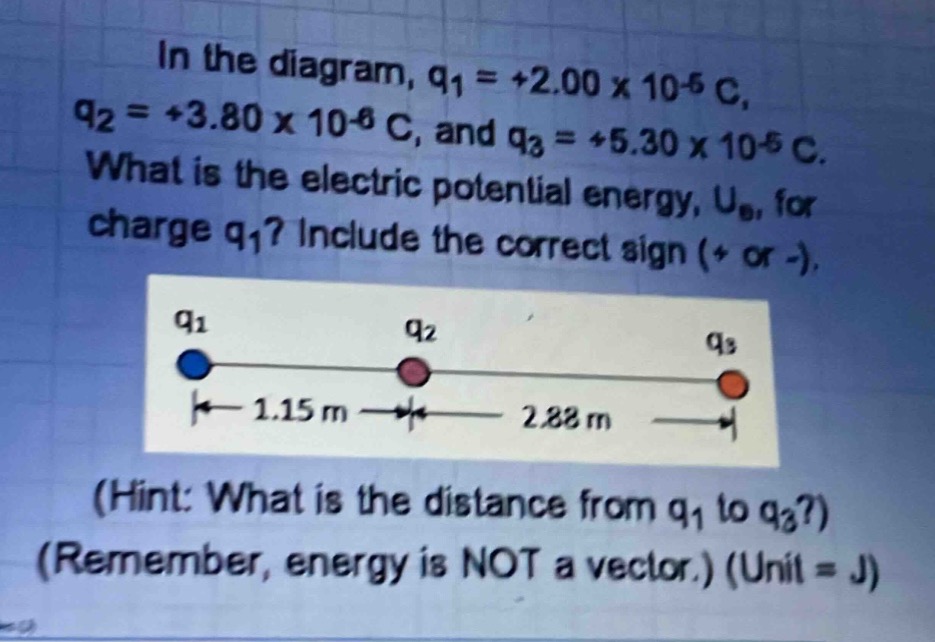 in the diagram, q1 = +2.00 x 10^-5 c, q2 = +3.80 x 10^-6 c, and q3 = +5.30 x 10^-5 c. what is the electric potential energy, ue, for charge q1? include the correct sign (+ or -). (hint: what is the distance from q1 to q3?) (remember, energy is not a vector.) (unit = j)